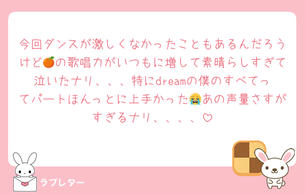 今回ダンスが激しくなかったこともあるんだろうけど🍊の歌唱力がいつもに増して素晴らしすぎて泣いたナリ、、、特にdreamの僕のすべてってパートほんっとに上手かった😭あの声量さすがすぎるナリ、、、、