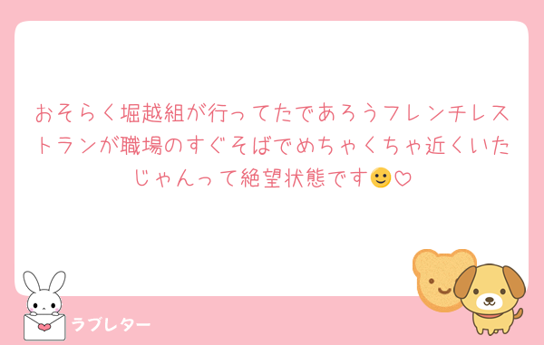 おそらく堀越組が行ってたであろうフレンチレストランが職場のすぐそばでめちゃくちゃ近くいたじゃんって絶望状態です🙂