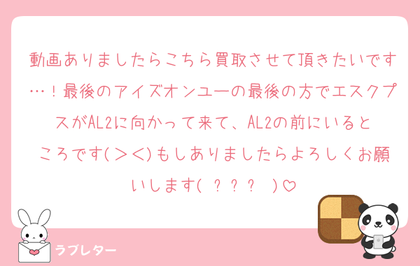 動画ありましたらこちら買取させて頂きたいです…！最後のアイズオンユーの最後の方でエスクプスがAL2に向かって来て、AL2の前にいるところです(＞＜)もしありましたらよろしくお願いします( ߹꒳߹ )