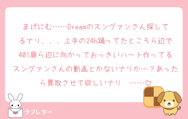 まげにむ……Dreamのスングァンさん探してるナリ、、、上手の24h踊ってたところら辺で401扉ら辺に向かっておっきいハート作ってるスングァンさんの動画とかないナリか…？あったら買取させて欲しいナリ〜……
