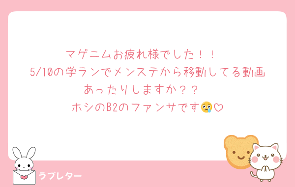 マゲニムお疲れ様でした！！
5/10の学ランでメンステから移動してる動画あったりしますか？？
ホシのB2のファンサです😢