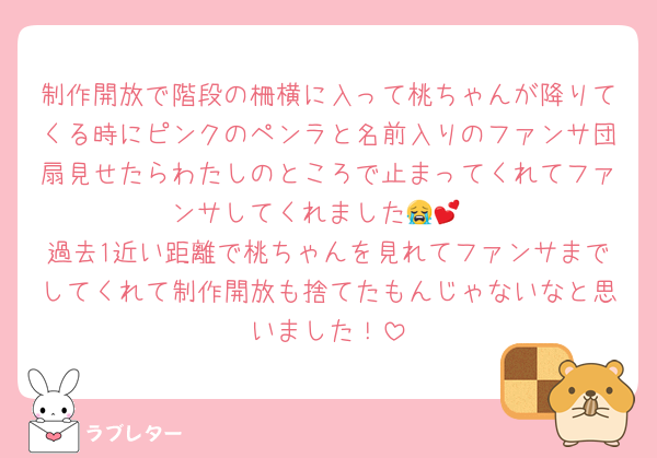 制作開放で階段の柵横に入って桃ちゃんが降りてくる時にピンクのペンラと名前入りのファンサ団扇見せたらわたしのところで止まってくれてファンサしてくれました😭💕
過去1近い距離で桃ちゃんを見れてファンサまでしてくれて制作開放も捨てたもんじゃないなと思いました！