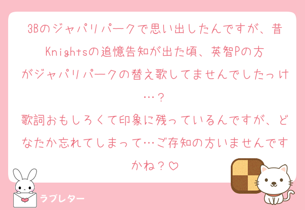3Bのジャパリパークで思い出したんですが、昔Knightsの追憶告知が出た頃、英智Pの方がジャパリパークの替え歌してませんでしたっけ…？
歌詞おもしろくて印象に残っているんですが、どなたか忘れてしまって…ご存知の方いませんですかね？