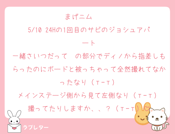 まげニム〜〜〜
5/10 24Hの1回目のサビのジョシュアパート
一緒さいつだって〜の部分でディノから指差しもらったのにボードと被っちゃって全然撮れてなかったなり（т-т）
メインステージ側から見て左側なり（т-т）
撮ってたりしますか、、？（т-т）