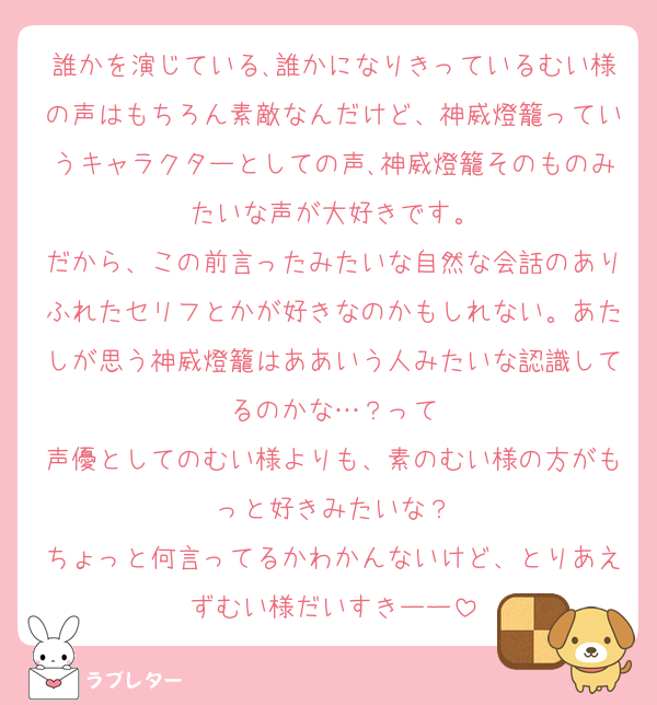 誰かを演じている､誰かになりきっているむい様の声はもちろん素敵なんだけど、神威燈籠っていうキャラクターとしての声､神威燈籠そのものみたいな声が大好きです。
だから、この前言ったみたいな自然な会話のありふれたセリフとかが好きなのかもしれない。あたしが思う神威燈籠はああいう人みたいな認識してるのかな…？って
声優としてのむい様よりも、素のむい様の方がもっと好きみたいな？
ちょっと何言ってるかわかんないけど、とりあえずむい様だいすきーー