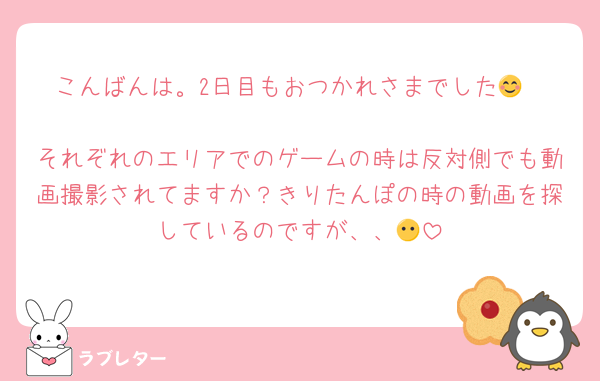 こんばんは。2日目もおつかれさまでした😊

それぞれのエリアでのゲームの時は反対側でも動画撮影されてますか？きりたんぽの時の動画を探しているのですが、、😶