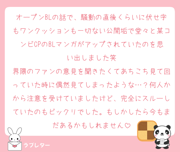 オープンBLの話で、騒動の直後くらいに伏せ字もワンクッションも一切ない公開垢で堂々と某コンビCPのBLマンガがアップされていたのを思い出しました笑
界隈のファンの意見を聞きたくてあちこち見て回っていた時に偶然見てしまったような…？何人かから注意を受けていましたけど、完全にスルーしていたのもビックリでした。もしかしたら今もまだあるかもしれません