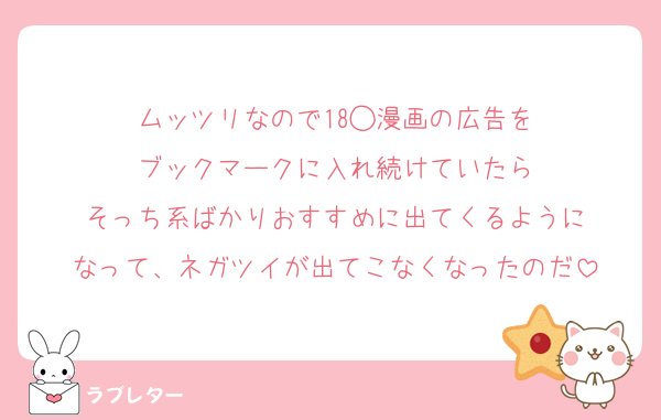 ムッツリなので18◯漫画の広告を
ブックマークに入れ続けていたら
そっち系ばかりおすすめに出てくるように
なって、ネガツイが出てこなくなったのだ