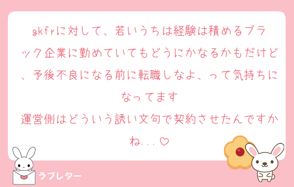 gkfrに対して、若いうちは経験は積めるブラック企業に勤めていてもどうにかなるかもだけど、予後不良になる前に転職しなよ、って気持ちになってます
運営側はどういう誘い文句で契約させたんですかね...