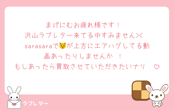 まげにむお疲れ様です！
沢山ラブレター来てる中すみません><
sarasaraで🐱が上方にエアハグしてる動画あったりしませんか⋯！
もしあったら買取させていただきたいナリ⋯⋯