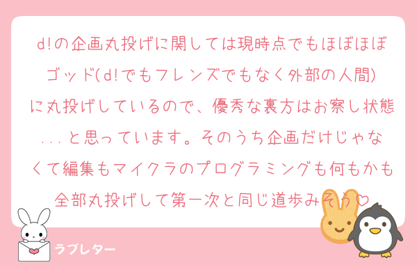 d!の企画丸投げに関しては現時点でもほぼほぼゴッド(d!でもフレンズでもなく外部の人間)に丸投げしているので、優秀な裏方はお察し状態...と思っています。そのうち企画だけじゃなくて編集もマイクラのプログラミングも何もかも全部丸投げして第一次と同じ道歩みそう