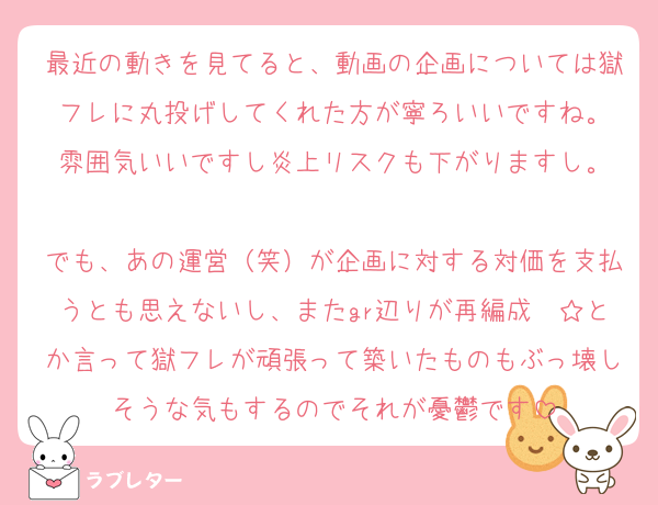 最近の動きを見てると、動画の企画については獄フレに丸投げしてくれた方が寧ろいいですね。
雰囲気いいですし炎上リスクも下がりますし。

でも、あの運営（笑）が企画に対する対価を支払うとも思えないし、またgr辺りが再編成〜☆とか言って獄フレが頑張って築いたものもぶっ壊しそうな気もするのでそれが憂鬱です