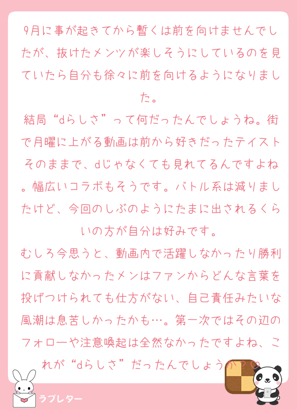9月に事が起きてから暫くは前を向けませんでしたが、抜けたメンツが楽しそうにしているのを見ていたら自分も徐々に前を向けるようになりました。
結局“dらしさ”って何だったんでしょうね。街で月曜に上がる動画は前から好きだったテイストそのままで、dじゃなくても見れてるんですよね。幅広いコラボもそうです。バトル系は減りましたけど、今回のしぶのようにたまに出されるくらいの方が自分は好みです。
むしろ今思うと、動画内で活躍しなかったり勝利に貢献しなかったメンはファンからどんな言葉を投げつけられても仕方がない、自己責任みたいな風潮は息苦しかったかも…。第一次ではその辺のフォローや注意喚起は全然なかったですよね、これが“dらしさ”だったんでしょうか？
