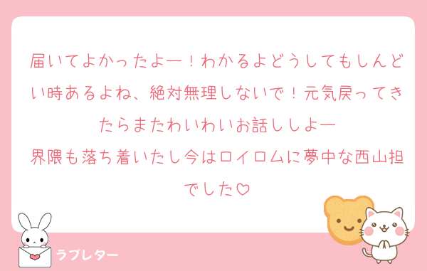 届いてよかったよー！わかるよどうしてもしんどい時あるよね、絶対無理しないで！元気戻ってきたらまたわいわいお話ししよー
界隈も落ち着いたし今はロイロムに夢中な西山担でした
