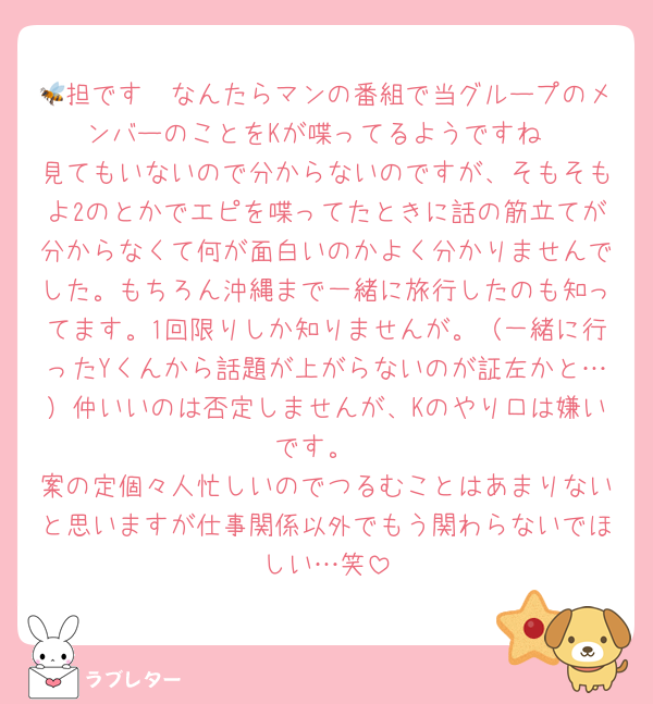 🐝担です　なんたらマンの番組で当グループのメンバーのことをKが喋ってるようですね
見てもいないので分からないのですが、そもそもよ2のとかでエピを喋ってたときに話の筋立てが分からなくて何が面白いのかよく分かりませんでした。もちろん沖縄まで一緒に旅行したのも知ってます。1回限りしか知りませんが。（一緒に行ったYくんから話題が上がらないのが証左かと…）仲いいのは否定しませんが、Kのやり口は嫌いです。
案の定個々人忙しいのでつるむことはあまりないと思いますが仕事関係以外でもう関わらないでほしい…笑