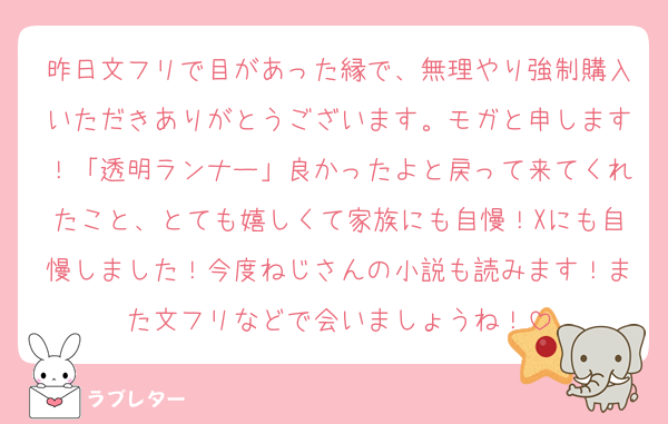昨日文フリで目があった縁で、無理やり強制購入いただきありがとうございます。モガと申します！「透明ランナー」良かったよと戻って来てくれたこと、とても嬉しくて家族にも自慢！Xにも自慢しました！今度ねじさんの小説も読みます！また文フリなどで会いましょうね！
