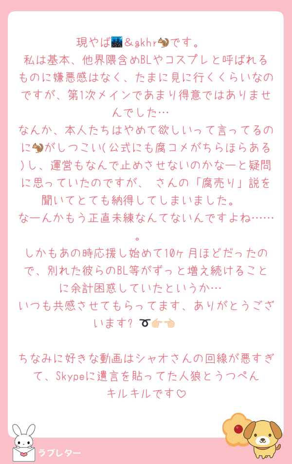現やば🌃＆gkhr🐿です。
私は基本、他界隈含めBLやコスプレと呼ばれるものに嫌悪感はなく、たまに見に行くくらいなのですが、第1次メインであまり得意ではありませんでした…
なんか、本人たちはやめて欲しいって言ってるのに🐿がしつこい(公式にも腐コメがちらほらある)し、運営もなんで止めさせないのかなーと疑問に思っていたのですが、♡さんの「腐売り」説を聞いてとても納得してしまいました。
なーんかもう正直未練なんてないんですよね……。
しかもあの時応援し始めて10ヶ月ほどだったので、別れた彼らのBL等がずっと増え続けることに余計困惑していたというか…
いつも共感させてもらってます、ありがとうございます➰‪‪👉🏻👈🏻

ちなみに好きな動画はシャオさんの回線が悪すぎて、Skypeに遺言を貼ってた人狼とうつぺんキルキルです