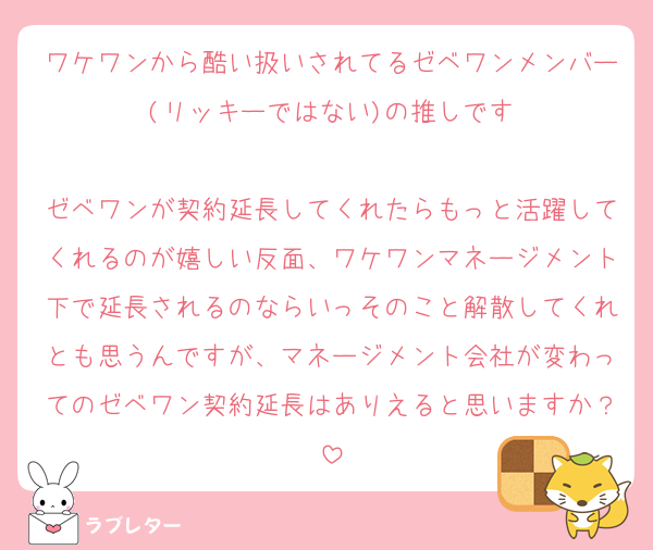 ワケワンから酷い扱いされてるゼベワンメンバー(リッキーではない)の推しです

ゼベワンが契約延長してくれたらもっと活躍してくれるのが嬉しい反面、ワケワンマネージメント下で延長されるのならいっそのこと解散してくれとも思うんですが、マネージメント会社が変わってのゼベワン契約延長はありえると思いますか？
