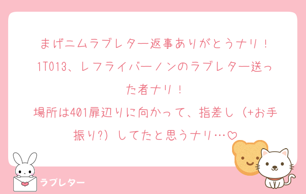 まげニムラブレター返事ありがとうナリ！
1TO13、レフライバーノンのラブレター送った者ナリ！
場所は401扉辺りに向かって、指差し（+お手振り?）してたと思うナリ…