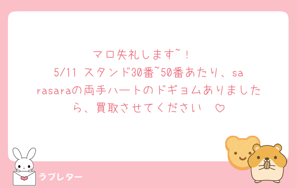 マロ失礼します~！
5/11 スタンド30番~50番あたり、sarasaraの両手ハートのドギョムありましたら、買取させてください🥺