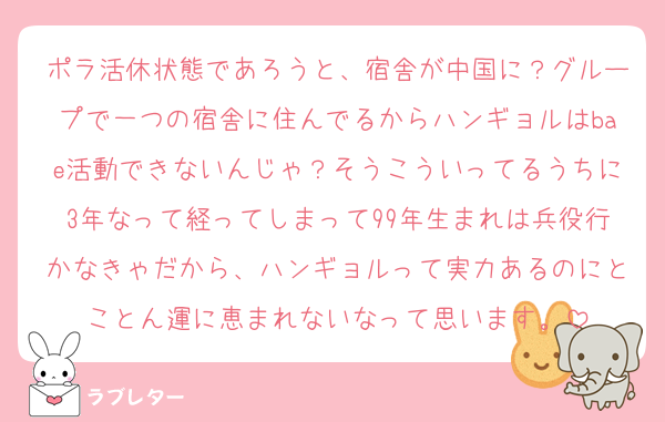 ポラ活休状態であろうと、宿舎が中国に？グループで一つの宿舎に住んでるからハンギョルはbae活動できないんじゃ？そうこういってるうちに3年なって経ってしまって99年生まれは兵役行かなきゃだから、ハンギョルって実力あるのにとことん運に恵まれないなって思います。