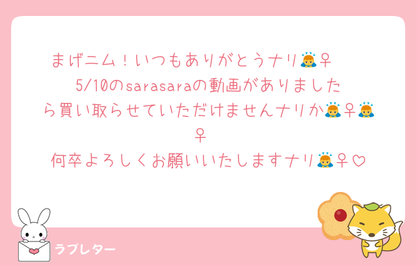 まげニム！いつもありがとうナリ🙇‍♀️🫶
5/10のsarasaraの動画がありましたら買い取らせていただけませんナリか🙇‍♀️🙇‍♀️
何卒よろしくお願いいたしますナリ🙇‍♀️