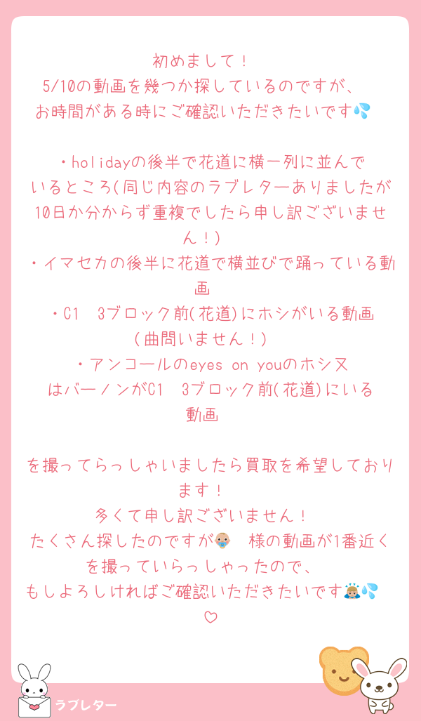 初めまして！
5/10の動画を幾つか探しているのですが、
お時間がある時にご確認いただきたいです💦

・holidayの後半で花道に横一列に並んでいるところ(同じ内容のラブレターありましたが10日か分からず重複でしたら申し訳ございません！)
・イマセカの後半に花道で横並びで踊っている動画
・C1〜3ブロック前(花道)にホシがいる動画(曲問いません！)
・アンコールのeyes on youのホシ又はバーノンがC1〜3ブロック前(花道)にいる動画

を撮ってらっしゃいましたら買取を希望しております！
多くて申し訳ございません！
たくさん探したのですが👶🏼様の動画が1番近くを撮っていらっしゃったので、
もしよろしければご確認いただきたいです🙇🏼💦