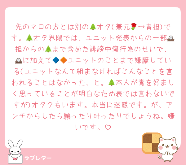 先のマロの方とは別の🌲オタ(兼元🌹→青担)です。🌲オタ界隈では、ユニット発表からの一部🕰️担からの🌲まで含めた誹謗中傷行為のせいで、🕰️に加えて🔷🔶ユニットのことまで嫌厭している(ユニットなんて組まなければこんなことを言われることはなかった、と。🌲本人が青を好ましく思っていることが明白なため表では言わないですが)オタクもいます。本当に迷惑です。が、アンチからしたら願ったり叶ったりでしょうね。嫌いです。