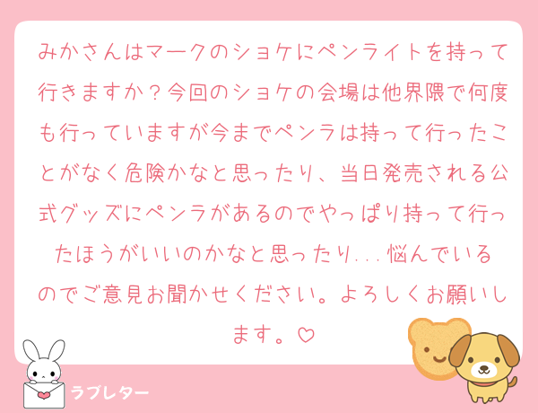 みかさんはマークのショケにペンライトを持って行きますか？今回のショケの会場は他界隈で何度も行っていますが今までペンラは持って行ったことがなく危険かなと思ったり、当日発売される公式グッズにペンラがあるのでやっぱり持って行ったほうがいいのかなと思ったり...悩んでいるのでご意見お聞かせください。よろしくお願いします。