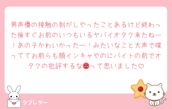男声優の接触の剥がしやったことあるけど終わった後すぐお前のいつもいるヤバイオタク来たねー！あの子かわいかったー！みたいなこと大声で喋っててお前らも顔インキャやのにバイトの前でオタクの批評するな😡って思いました