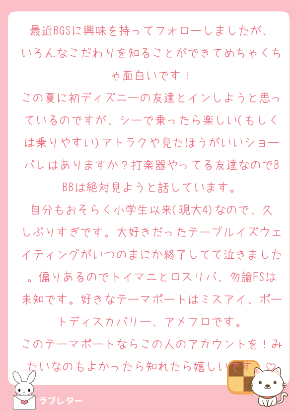 最近BGSに興味を持ってフォローしましたが、いろんなこだわりを知ることができてめちゃくちゃ面白いです！
この夏に初ディズニーの友達とインしようと思っているのですが、シーで乗ったら楽しい(もしくは乗りやすい)アトラクや見たほうがいいショーパレはありますか？打楽器やってる友達なのでBBBは絶対見ようと話しています。
自分もおそらく小学生以来(現大4)なので、久しぶりすぎです。大好きだったテーブルイズウェイティングがいつのまにか終了してて泣きました。偏りあるのでトイマニとロスリバ、勿論FSは未知です。好きなテーマポートはミスアイ、ポートディスカバリー、アメフロです。
このテーマポートならこの人のアカウントを！みたいなのもよかったら知れたら嬉しいです。
