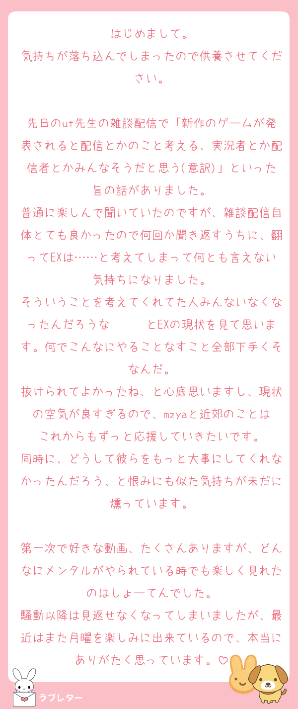 はじめまして。
気持ちが落ち込んでしまったので供養させてください。

先日のut先生の雑談配信で「新作のゲームが発表されると配信とかのこと考える、実況者とか配信者とかみんなそうだと思う(意訳)」といった旨の話がありました。
普通に楽しんで聞いていたのですが、雑談配信自体とても良かったので何回か聞き返すうちに、翻ってEXは……と考えてしまって何とも言えない気持ちになりました。
そういうことを考えてくれてた人みんないなくなったんだろうな〜〜〜とEXの現状を見て思います。何でこんなにやることなすこと全部下手くそなんだ。
抜けられてよかったね、と心底思いますし、現状の空気が良すぎるので、mzyaと近郊のことはこれからもずっと応援していきたいです。
同時に、どうして彼らをもっと大事にしてくれなかったんだろう、と恨みにも似た気持ちが未だに燻っています。

第一次で好きな動画、たくさんありますが、どんなにメンタルがやられている時でも楽しく見れたのはしょーてんでした。
騒動以降は見返せなくなってしまいましたが、最近はまた月曜を楽しみに出来ているので、本当にありがたく思っています。