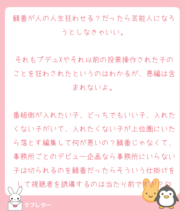 鯖番が人の人生狂わせる？だったら芸能人になろうとしなきゃいい。

それもプデュXやそれ以前の投票操作された子のことを狂わされたというのはわかるが、悪編は含まれないよ。

番組側が入れたい子、どっちでもいい子、入れたくない子がいて、入れたくない子が上位圏にいたら落とす編集して何が悪いの？鯖番じゃなくて、事務所ごとのデビュー企画なら事務所にいらない子は切られるのを鯖番だったらそういう仕掛けをして視聴者を誘導するのは当たり前ですが？