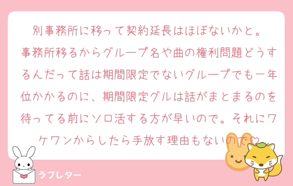 別事務所に移って契約延長はほぼないかと。
事務所移るからグループ名や曲の権利問題どうするんだって話は期間限定でないグループでも一年位かかるのに、期間限定グルは話がまとまるのを待ってる前にソロ活する方が早いので。それにワケワンからしたら手放す理由もないので