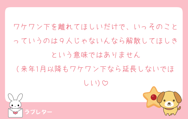 ワケワン下を離れてほしいだけで、いっそのことっていうのは９人じゃないんなら解散してほしきという意味ではありません
(来年1月以降もワケワン下なら延長しないでほしい)