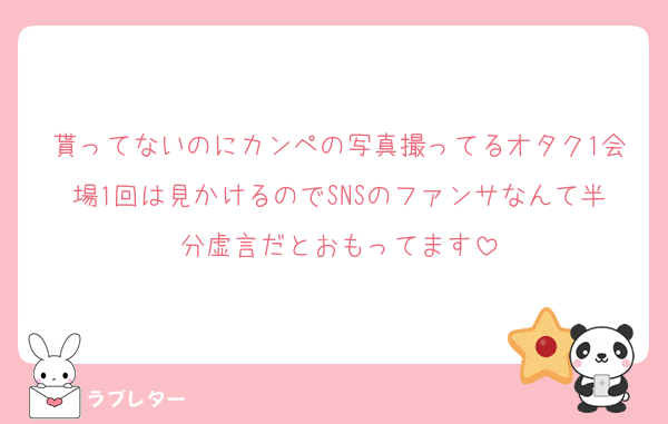 貰ってないのにカンペの写真撮ってるオタク1会場1回は見かけるのでSNSのファンサなんて半分虚言だとおもってます