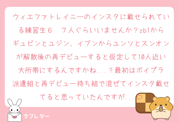 ウィエファトレイニーのインスタに載せられている練習生６〜７人ぐらいいませんか？zb1からギュビンとユジン、イブンからユンソとスンオンが解散後の再デビューすると仮定して10人近い大所帯にするんですかね...？最初はボイプラ派遣組と再デビュー待ち組で混ぜてインスタ載せてると思っていたんですが...