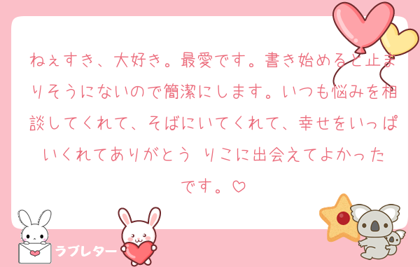 ねぇすき、大好き。最愛です。書き始めると止まりそうにないので簡潔にします。いつも悩みを相談してくれて、そばにいてくれて、幸せをいっぱいくれてありがとう☺️りこに出会えてよかったです。