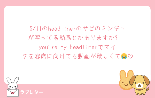 5/11のheadlinerのサビのミンギュが写ってる動画とかありますか⁉️
you're my headlinerでマイクを客席に向けてる動画が欲しくて😭