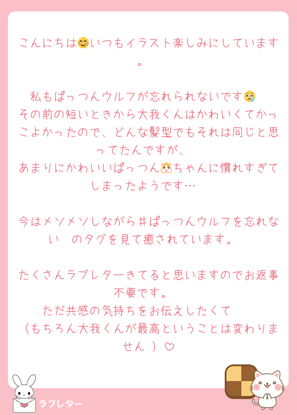 こんにちは😊いつもイラスト楽しみにしています。

私もぱっつんウルフが忘れられないです😢
その前の短いときから大我くんはかわいくてかっこよかったので、どんな髪型でもそれは同じと思ってたんですが、
あまりにかわいいぱっつん🐹ちゃんに慣れすぎてしまったようです…

今はメソメソしながら♯ぱっつんウルフを忘れない　のタグを見て癒されています。

たくさんラブレターきてると思いますのでお返事不要です。
ただ共感の気持ちをお伝えしたくて🥹
（もちろん大我くんが最高ということは変わりません‼️）