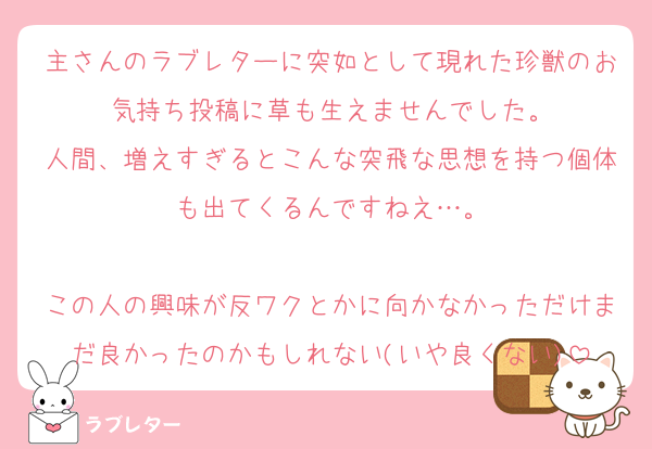 主さんのラブレターに突如として現れた珍獣のお気持ち投稿に草も生えませんでした。
人間、増えすぎるとこんな突飛な思想を持つ個体も出てくるんですねえ…。

この人の興味が反ワクとかに向かなかっただけまだ良かったのかもしれない(いや良くない)