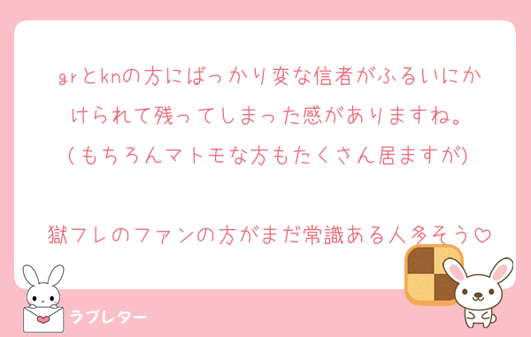 grとknの方にばっかり変な信者がふるいにかけられて残ってしまった感がありますね。
(もちろんマトモな方もたくさん居ますが)

獄フレのファンの方がまだ常識ある人多そう