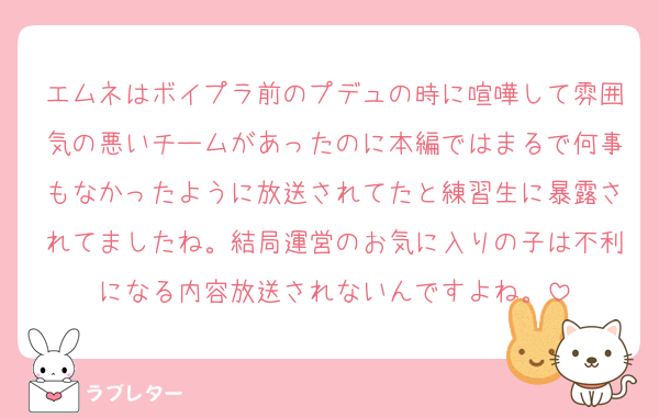 エムネはボイプラ前のプデュの時に喧嘩して雰囲気の悪いチームがあったのに本編ではまるで何事もなかったように放送されてたと練習生に暴露されてましたね。結局運営のお気に入りの子は不利になる内容放送されないんですよね。