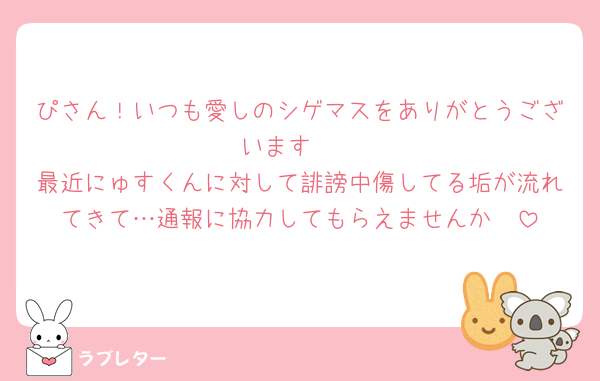 ぴさん！いつも愛しのシゲマスをありがとうございます🫶
最近にゅすくんに対して誹謗中傷してる垢が流れてきて…通報に協力してもらえませんか🥺