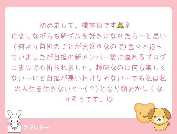 初めまして。橋本担です🙇‍♀️
亡霊しながらも新グルを好きになれたら…と思い(何より自担のことが大好きなので)色々と追っていましたが自担の新メンバー愛に溢れるブログにまじで心折られました。趣味なのに何も楽しくない…けど自担が悪いわけじゃない…でも私は私の人生を生きないと…(？)となり頭おかしくなりそうです。
