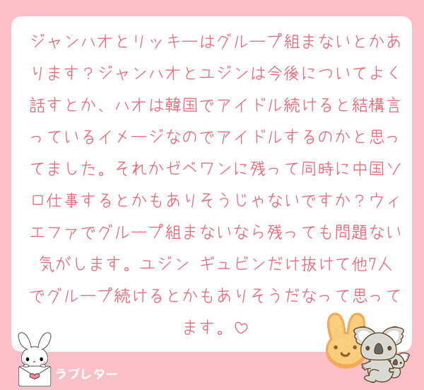 ジャンハオとリッキーはグループ組まないとかあります？ジャンハオとユジンは今後についてよく話すとか、ハオは韓国でアイドル続けると結構言っているイメージなのでアイドルするのかと思ってました。それかゼベワンに残って同時に中国ソロ仕事するとかもありそうじゃないですか？ウィエファでグループ組まないなら残っても問題ない気がします。ユジン ギュビンだけ抜けて他7人でグループ続けるとかもありそうだなって思ってます。