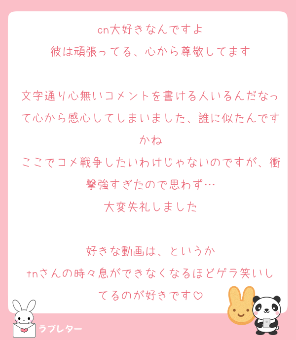cn大好きなんですよ
彼は頑張ってる、心から尊敬してます

文字通り心無いコメントを書ける人いるんだなって心から感心してしまいました、誰に似たんですかね
ここでコメ戦争したいわけじゃないのですが、衝撃強すぎたので思わず…
大変失礼しました

好きな動画は、というか
tnさんの時々息ができなくなるほどゲラ笑いしてるのが好きです
