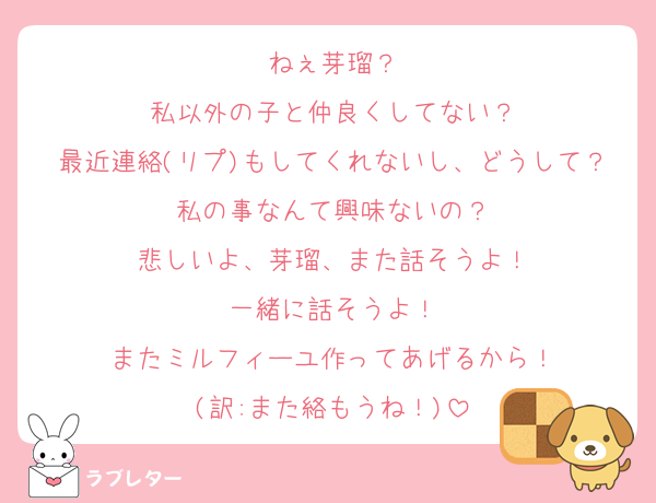 ねぇ芽瑠？
私以外の子と仲良くしてない？
最近連絡(リプ)もしてくれないし、どうして？私の事なんて興味ないの？
悲しいよ、芽瑠、また話そうよ！
一緒に話そうよ！
またミルフィーユ作ってあげるから！
(訳:また絡もうね！)