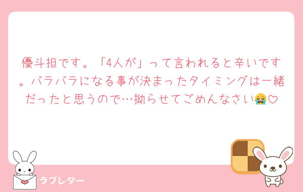 優斗担です。「4人が」って言われると辛いです。バラバラになる事が決まったタイミングは一緒だったと思うので…拗らせてごめんなさい😭