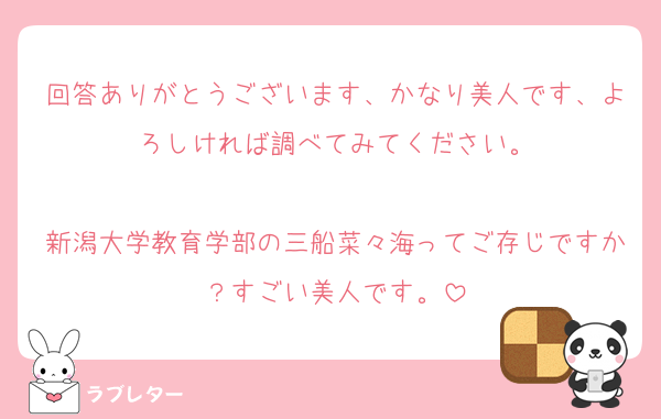 回答ありがとうございます、かなり美人です、よろしければ調べてみてください。

新潟大学教育学部の三船菜々海ってご存じですか？すごい美人です。